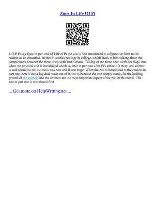 Zoos In Life Of Pi
L.O.P. Essay Quiz In part one of Life of Pi the zoo is first introduced in a figurative form to the
readers as an education, in that Pi studies zoology in college, which leads to him talking about the
comparisons between the three–toed sloth and humans. Talking of the three–toed sloth develops into
when the physical zoo is introduced which is, later in part one after Pi's entire life story, and all that
is said about the zoo is that is was new and it was huge. When the zoo is introduced to the readers in
part one there is not a big deal made out of it, this is because the zoo simply stands for the holding
ground of the animals and the animals are the most important aspect of the zoo in this novel. The
zoo in part one is introduced first
... Get more on HelpWriting.net ...
 