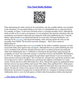 Two Toed Sloths Habitat
When determining the sloths' selectivity for each habitat, only the available habitats were included
in the calculation. An unavailabe habitat is one where it is uninhabitable due to a physical barrier.
For example, in Figure 1 in the lower left hand corner is a lowland secondary forest. Although the
sloths are able to live in such a environment, it is not included in the selection calculation since the
mountainous environment is physically preventing the sloths from inhabiting the area. Using the
Manly's alpha formula it was determined that the two toed sloth, Choloepus hoffmanni, was
selecting for the agriculture and old growth habitats, while selecting against the clear cut and
secondary forest habitat. The the three toed sloth, Bradypus ... Show more content on
Helpwriting.net ...
With little to no vegetation there is no food available for the sloths to establish a presence. For this
reason both sloths select against clear cut regions. Although there are no sloths inhabiting the clear
cut it is included in the selection calculation because there is no physical barrier preventing the
sloths from inhabiting the area. C. hoffmanni is selecting for the agriculture region because the
availability of a food. Two toed sloth consume a varied diet of leaves and fruits(Dill–McFarland et
al. 2015). B. variegatus is selecting against the agriculture region because it can not consume the
fruits and leaves present in the region. This is because B. variegatus has a gut biome suited for a diet
of Cecropia leaves, while C. hoffmanni has a gut biome that supports consumption of a wider
variety of fruits and leaves (Dill–McFarland et al. 2015). Old growth regions are undisturbed forest
that have diverse tree species(White and Lloyed 1994; Zahler, Hino and Reed 2017). Both species
select for old growth area because there is food available for both sloths due to the diversity of tree
species. Because the variety of tree species in the old growth, C. hoffmanni is able to thrive;
furthermore, the presence Cecropia trees in old growth allow B. variegatus to maintain a presence.
Additionally, there is cover for both species of sloth to hide from predators further allowing both
... Get more on HelpWriting.net ...
 
