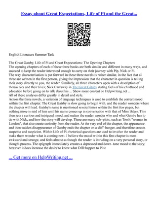 Essay about Great Expectations, Life of Pi and the Great...
English Literature Summer Task
The Great Gatsby, Life of Pi and Great Expectations: The Opening Chapters
The opening chapters of each of these three books are both similar and different in many ways, and
succeed to keep the reader interested enough to carry on their journey with Pip, Nick or Pi.
The way characterisation is put forward in these three novels is rather similar, in the fact that all
three are written in the first person, giving the impression that the character in question is telling
their story directly to you, the reader. Similarly, all three characters open with a description of
themselves and their lives; Nick Carraway in The Great Gatsby stating facts of his childhood and
education before going on to talk about his ... Show more content on Helpwriting.net ...
All of these analyses differ greatly in detail and style.
Across the three novels, a variation of language techniques is used to establish the correct mood
within the first chapter. The Great Gatsby is slow going to begin with, and the reader wonders where
the chapter will lead. Gatsby's name is mentioned several times within the first few pages, but
nothing more is said of him until his name comes up in conversation with that of Miss Baker. This
then sets a curious and intrigued mood, and makes the reader wonder who and what Gatsby has to
do with Nick, and how the story will develop. There are many sub–plots, such as Tom's "woman in
London", that also create curiosity from the reader. At the very end of the chapter, the appearance
and then sudden disappearance of Gatsby ends the chapter on a cliff–hanger, and therefore creates
suspense and suspicion. Within Life of Pi, rhetorical questions are used to involve the reader and
make them wonder what is coming next. I believe the mood within this first chapter is most
awkward and strange, and feels almost as though the reader is intruding on a very personal story, or
thought process. The epigraph immediately creates a depressed and down–tone mood to the story;
however it does increase the desire to know what DID happen to Pi to
... Get more on HelpWriting.net ...
 
