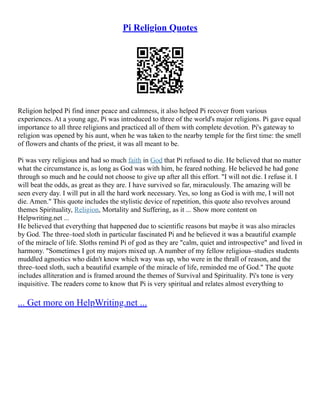 Pi Religion Quotes
Religion helped Pi find inner peace and calmness, it also helped Pi recover from various
experiences. At a young age, Pi was introduced to three of the world's major religions. Pi gave equal
importance to all three religions and practiced all of them with complete devotion. Pi's gateway to
religion was opened by his aunt, when he was taken to the nearby temple for the first time: the smell
of flowers and chants of the priest, it was all meant to be.
Pi was very religious and had so much faith in God that Pi refused to die. He believed that no matter
what the circumstance is, as long as God was with him, he feared nothing. He believed he had gone
through so much and he could not choose to give up after all this effort. "I will not die. I refuse it. I
will beat the odds, as great as they are. I have survived so far, miraculously. The amazing will be
seen every day. I will put in all the hard work necessary. Yes, so long as God is with me, I will not
die. Amen." This quote includes the stylistic device of repetition, this quote also revolves around
themes Spirituality, Religion, Mortality and Suffering, as it ... Show more content on
Helpwriting.net ...
He believed that everything that happened due to scientific reasons but maybe it was also miracles
by God. The three–toed sloth in particular fascinated Pi and he believed it was a beautiful example
of the miracle of life. Sloths remind Pi of god as they are "calm, quiet and introspective" and lived in
harmony. "Sometimes I got my majors mixed up. A number of my fellow religious–studies students
muddled agnostics who didn't know which way was up, who were in the thrall of reason, and the
three–toed sloth, such a beautiful example of the miracle of life, reminded me of God." The quote
includes alliteration and is framed around the themes of Survival and Spirituality. Pi's tone is very
inquisitive. The readers come to know that Pi is very spiritual and relates almost everything to
... Get more on HelpWriting.net ...
 