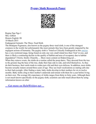 Pygmy Sloth Research Paper
Regina Ngo Ngo 1
Mrs. Gilbert
Honors English 1B
10 March 2015
Endangered Animals: The Three–Toed Sloth
The Bradypus Pygmaeus, also known as the pygmy three–toed sloth, is one of the strangest
creatures in the world, but unfortunately like most animals they have been greatly impacted by the
negligent actions of humanity. The pygmy sloth is "listed as Critically Endangered as this species
has a very restricted range, being found on only one very small island less than 5 km² in size, and
there is likely a continuing decline in the quality of habitat and area of occupancy due to habitat
degradation" (Voirin, Smith, Chiarello, ... Show more content on Helpwriting.net ...
When they remove waste, the sloths do a routine called the poop dance. They descend from the tree
to the ground, hug the base of the tree, shake their hips side to side, and relief themselves. As they
do their business, their smile tends to widen just a bit and their eyes defocus. In addition, most sloths
become sexually mature around three years of age. They use loud vocalizations as mating calls due
to their bad eyesight. After finding a mate, baby sloths develop in their mothers for six to twelve
months. Baby sloths cling to their mother's underside and remain with them for a year before living
on their own. The average life expectancy of sloths ranges from thirty to forty years. Although there
is not much known specifically on the pygmy sloth, scientists can infer much about them by using
information known on other
... Get more on HelpWriting.net ...
 