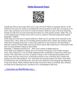 Sloths Research Paper
Introduction Did you know that sloths can live up to 40 years! Sloths are mammals that live in the
rainforest near costa rica. Sloths are considered the slowest animals on earth, they can sleep up to 10
hours a day, and barely moves from it's comfy tree branch. Sloths are some of the most interesting
animals on earth, here are some interesting facts about one of the greatest animals, sloths! The sloth
is interesting because of where it lives, how it survives, and how it has been impacted by humans.
Paragraph 2. Habitat
Sloths hang out in the trees in tropical rainforests. Sloths can live anywhere from Venezuela to the
Amazon basin.. Since sloths are tree dwelling animals predators have a harder time getting to them
while they're lounging in the trees. Living in the jungle has its ups and downs. One good thing is
that there is plenty of food! Sloths snack on the leaves and eat other small insects. A downside is that
there are many predators lurking in there habitat.
Paragraph 3. Adaptation and Survival ... Show more content on Helpwriting.net ...
Since sloths never adapted to walking, they crawl instead. Swimming is one of sloths strongest
assets. Since sloths have a very low body temperature there metabolism is much slower than most
animals. This makes them very slow, an upside to being so slow is that potential predators don't
notice them since they rarely move. A downside to being so slow is that they have a harder time
getting away from their predators. Two–Toed sloths are nocturnal animals, but Three–Toed sloths
are diurnal, they stay out during the day. Over the years sloths have been changing and adapting to
living in the forests. Sloths stomachs and fur make it perfect for their environment, their stomachs
are made just for digesting leaves, and they're fur is camouflaged to hide from
... Get more on HelpWriting.net ...
 