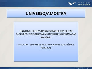 UNIVERSO/AMOSTRA


   UNIVERSO- PROFISSIONAIS ESTRANGEIROS RECÉM
ALOCADOS EM EMPRESAS MULTINACIONAIS INSTALADAS
                    NO BRASIL

 AMOSTRA- EMPRESAS MULTINACIONAIS EUROPÉIAS E
                  ASIÁTICAS
 