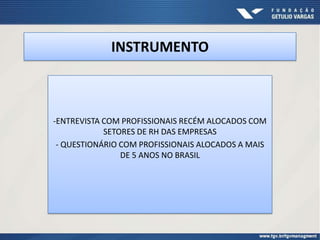 INSTRUMENTO



-ENTREVISTA COM PROFISSIONAIS RECÉM ALOCADOS COM
            SETORES DE RH DAS EMPRESAS
 - QUESTIONÁRIO COM PROFISSIONAIS ALOCADOS A MAIS
                DE 5 ANOS NO BRASIL
 