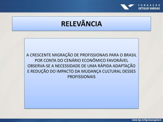 RELEVÂNCIA


A CRESCENTE MIGRAÇÃO DE PROFISSIONAIS PARA O BRASIL
    POR CONTA DO CENÁRIO ECONÔMICO FAVORÁVEL
OBSERVA-SE A NECESSIDADE DE UMA RÁPIDA ADAPTAÇÃO
E REDUÇÃO DO IMPACTO DA MUDANÇA CULTURAL DESSES
                  PROFISSIONAIS
 