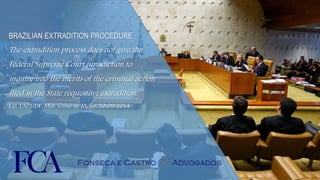 BRAZILIAN EXTRADITION PROCEDURE 
The extradition process does not give the 
Federal Supreme Court jurisdiction to 
inquire into the merits of the criminal action 
filed in the State requesting extradition. 
Ext 1303/DF, Min. Celso de Mello, 30/09/2014 
