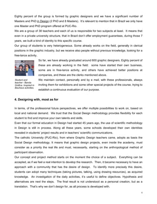 Eighty percent of the group is formed by graphic designers and we have a significant number of
Masters and PhD in Design (2 PhD and 8 Masters). It’s relevant to mention that in Brazil we only have
one Master and PhD program offered at PUC-Rio.
We are a group of 38 teachers and each of us is responsible for two subjects at least. It means that
even in a private university structure, that in Brazil don’t offer employment guarantees, during those 7
years, we built a kind of identity to this specific course.
Our group of students is very heterogeneous. Some already works on the field, generally in clerical
positions in the graphic industry, but we receive also people without previous knowledge, looking for a
free-lance activity.
                       So far, we have already graduated around 600 graphic designers. Eighty percent of
                       these are already working in the field:    some have started their own business,
                       some are in free-lance activity, and others have achieved better positions at
                       companies, and these are the clerks mentioned above.
Student and            We maintain contact, personally and by e mail, with these professionals, always
teacher - Banda
Gráfica. Inspired in   inviting them for exhibitions and some other special projects of the course, trying to
Bauhaus activities.
                       establish a continuous evaluation of our purpose.


4. Designing with, most as for

In terms, of the professional future perspectives, we offer multiple possibilities to work on, based on
local and national demand. We trust that the Social Design methodology provides flexibility for each
student to find and improve your own talents and skills.
Even that our formal education in Design had started 45 years ago, the use of scientific methodology
in Design is still in process. Along all these years, some schools developed their own identities
revealed in students’ project results and in teachers’ scientific communications.
The catholic University (PUC-Rio), from where Graphic Design teachers came, adopts as basis the
Social Design methodology. It means that graphic design projects, even inside the academy, must
consider as a priority the real life and must, necessarily, starting on the anthropological method of
participant observation.
Our concept and project method starts on the moment the choice of a subject. Everything can be
accepted, as if we feel a real intention to develop the research. Then, it became necessary to have an
approach with a community that has the desire of design. To identify more precisely this desire,
students can adopt many techniques (taking pictures, talking, using drawing resources), as acquired
knowledge. An investigation of the daily activities, it’s useful to define objectives. Hypothesis and
alternatives are next the steps. The final result is not understood as a personal creation, but as a
translation. That’s why we don’t design for, as all process is developed with.

                                                                                                            4
 