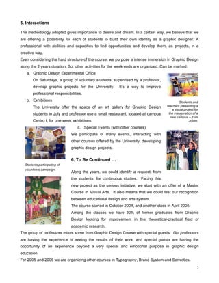 5. Interactions

The methodology adopted gives importance to desire and dream. In a certain way, we believe that we
are offering a possibility for each of students to build their own identity as a graphic designer. A
professional with abilities and capacities to find opportunities and develop them, as projects, in a
creative way.
Even considering the hard structure of the course, we purpose a intense immersion in Graphic Design
along the 2 years duration. So, other activities for the week ends are organized. Can be marked:
   a. Graphic Design Experimental Office
       On Saturdays, a group of voluntary students, supervised by a professor,
       develop graphic projects for the University.      It’s a way to improve
       professional responsibilities.
   b. Exhibitions                                                                           Students and
       The University offer the space of an art gallery for Graphic Design          teachers presenting a
                                                                                       a visual project for
       students in July and professor use a small restaurant, located at campus      the inauguration of a
                                                                                      new campus – Tom
       Centro I, for one week exhibitions.                                                         Jobim.

                                  c. Special Events (with other courses)
                              We participate of many events, interacting with
                              other courses offered by the University, developing
                              graphic design projects.


                              6. To Be Continued …
  Students participating of
  volunteers campaign.
                              Along the years, we could identify a request, from
                              the students, for continuous studies. Facing this
                              new project as the serious initiative, we start with an offer of a Master
                              Course in Visual Arts. It also means that we could test our recognition
                              between educational design and arts system.
                              The course started in October 2004, and another class in April 2005.
                              Among the classes we have 30% of former graduates from Graphic
                              Design looking for improvement in the theoretical-practical field of
                              academic research.
The group of professors mixes some from Graphic Design Course with special guests. Old professors
are having the experience of seeing the results of their work, and special guests are having the
opportunity of an experience beyond a very special and emotional purpose in graphic design
education.
For 2005 and 2006 we are organizing other courses in Typography, Brand System and Semiotics.
                                                                                                          5
 