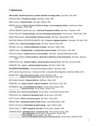 7. Referencies

ABC da ADG. Glossário de termos e verbetes utilizados em design gráfico. São Paulo: ADG, 2000.

AZEVEDO, Wilton. Os signos do design. São Paulo: Global, 1998.

BAER, Lorenzo. Produção Gráfica. São Paulo; SENAC, 1999.

BOMFIM, Gustavo A. Idéias e formas na história do design: uma investigação estética. João Pessoa: Editora
      Universitária UFPB, 1998.

CASTELO BRANCO, Renato et alli. (org.). História da Propaganda no Brasil. São Paulo: TA Queiroz, 1990.

COUTO, Rita et alli. Formas do Design: por uma metodologia interdisciplinar. Rio de Janeiro: 2Ab/PUC-Rio, 1999.

DENIS, Rafael Cardoso. Uma introdução à história do design. São Paulo: Edgard Blücher, 2000.

DIAS PINO, Wlademir e FELÍCIO DOS SANTOS, João. A marca e o logotipo brasileiros. Guanabara: Rio Velho, 1974.

DONDIS, Donis. Sintaxe da Linguagem Visual. São Paulo: Martins Fontes, 1997.

ESCOREL, Ana Luiza. O efeito multiplicador do design. São Paulo: SENAC, 2000.

FARIAS, Priscila. Tipografia digital: o impacto das novas tecnologias. Rio de Janeiro: 2Ab, 1998.

FERLAUTO, Cláudio. A gráfica do livro / o livro da gráfica. São Paulo: Hamburg Gráfica Editora, 2002.

FONTENELLE, Isleide A. O Nome da Marca: Mc Donald´s, fetichismo e cultura descartável. São Paulo: Boitempo,
      2002.

GOMES FILHO, João. Gestalt do Objeto: sistema de leitura visual da forma. São Paulo: Escrituras, 2000.

HURLBURT, Alan. Layout: o design da página impressa. São Paulo: Nobel, 1989.

KIT PRÁTICA PROFISSIONAL. Associação dos Designers Gráficos. São Paulo, 1998.

LEITE, João de Souza et alli (org.). A Herança do Olhar: o Design de Aloisio Magalhães. São Paulo: SENAC, 2003.

MUNARI, Bruno. Das coisas nascem coisas. Lisboa: Edições 70, 1981.
_____________. Design e Comunicação Visual. São Paulo Martins Fontes, 1968.

NETO, Mário Carramilo. Produção Gráfica II. São Paulo: Global, 1997.

NIEMEYER, Lucy. Design no Brasil: origens e instalação. Rio de Janeiro: 2Ab, 1997.

OSTROWER, Fayga. A sensibilidade do intelecto. Rio de Janeiro: Campus, 1998.
______________. Universos da Arte. Rio de Janeiro: Campus, 1991.

PEDROSA, Israel. Da cor à cor inexistente. Rio de Janeiro: Leo Christiano Editorial, 2002.

PEON, Maria Luisa. Sistemas de identidade visual. Rio de Janeiro: 2Ab, 2000.

PETIT, Francesc. Marca e meus personagens. São Paulo: Futura, 2004.

RIBEIRO, Milton. Planejamento Gráfico Visual. Brasília: Linha Gráfica Editora, 1987.

ROCHA, Carlos Souza. Plasticidade do papel e design. Lisboa: Plátamo, 2000.

SOUZA, Pedro L. P. ESDI: biografia de uma idéia. Rio de Janeiro: EdUERJ, 1996.

STRUNCK, Gilberto. Identidade visual: a direção do olhar. Rio de Janeiro: Europa, 1989.
________________. Marca Registrada. Rio de Janeiro: Rio de Janeiro: Europa, 1996.
_______________. Viver de Design. Rio de Janeiro: 2Ab, 1999.
_______________. Como criar identidades visuais para marcas de sucesso. Rio de Janeiro: Rio Books, 2001.

                                                                                                                  6
 