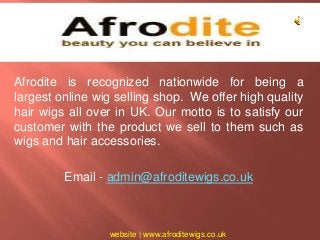 Afrodite is recognized nationwide for being a 
largest online wig selling shop. We offer high quality 
hair wigs all over in UK. Our motto is to satisfy our 
customer with the product we sell to them such as 
wigs and hair accessories. 
Email - admin@afroditewigs.co.uk 
website | www.afroditewigs.co.uk 
 