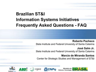 Brazilian ST&I
Information Systems Initiatives
Frequently Asked Questions - FAQ


                                                     Roberto Pacheco
        Stela Institute and Federal University of Santa Catarina
                                                        José Salm Jr.
        Stela Institute and Federal University of Santa Catarina
                                 Marcio de Miranda Santos
         Center for Strategic Studies and Management of ST&I


                                     Ministério da
                             Ciência e Tecnologia
 