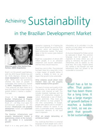 Achieving                       Sustainability
             in the Brazilian Development Market

                                          economy is growing. It is hosting the       information or to articulate it to the
                                          2014 Soccer World Cup and the 2016          specifics of each place and according
                                          Olympics, which are boosting the            to the clients’ demands.
                                          local construction market. The good
                                          news is that its success goes beyond        A structure designed for Dubai cannot
                                          these events.                               be replicated in Brazil. This common
                                                                                      language must be adapted. It is
                                          Brazil has a population of almost 200       important to know where you are
                                          million people. It is an attractive         going to intervene, the goal of the
                                          investment and tourism destination,         intervention and its relation to the
                                          and has many natural resources.             local area. This is key. Projects where
Interview with: Vitor Santos Cruz,                                                    the context is not thought out well
Partner, AMVC Arquitectos                 Brazil has a lot to offer. That potential   beforehand have not proven to be
                                          has been there for a long time. It has      sustainable or successful.
Brazil is on the growth superhighway,     a large margin of growth before it
with the 2014 Soccer World Cup and        reaches a bubble or limit, so we
the 2016 Olympics driving its real        expect that growth to be sustainable.
estate development market to record
highs. While some are questioning         What initiatives would attract more
whether the level of growth is            interest? How can the property
sustainable, Vitor Santos Cruz, Partner
at AMVC Arquitectos believes it is.
                                          market facilitate further growth?
                                                                                        Brazil has a lot to
“That potential has been there for a
long time. Brazil has a large margin of
                                          The level of income and quality of life
                                          is improving, so the quality of public
                                                                                        offer. That poten-
growth before it reaches a bubble,”       services must improve as well. This           tial has been there
Cruz says.                                includes hospitals, highways and the
                                          relation of construction projects to          for a long time. It
Ahead of the marcus evans                 nature. Biodiversity is one of Brazil’s
Brazilian Infrastructure & Property       biggest potentials. They must pay             has a large margin
Development Summit 2012, in Bahia,
Brazil, 21 - 22 May, Cruz gives the
                                          more attention to how projects fit
                                          into their surroundings. In Europe,
                                                                                        of growth before it
architectural perspective of the          people take special care to consider a
                                          building’s relation to nature. If we
                                                                                        reaches a bubble
Brazilian infrastructure and property
development market and sustainable        want a sustainable world, integrating         or limit, so we ex-
developments.                             construction elements to the local
                                          area is important.                            pect that growth
The Brazilian infrastructure and
property development market is            What are people demanding of                  to be sustainable.
experiencing a boom at the moment.        architecture today?
Do you believe it is sustainable
growth?                                   You could say that there is a universal
                                          language of what people want, and it
Brazil is in a very good place. The       is the architect’s role to pass on that
 