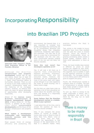 Incorporating Responsibility

                               into Brazilian IPD Projects
                                        environment, but beyond that, it is       analysts believe        the    Real    is
                                        also important to consider how            overvalued.
                                        fruitful and happy the community will
                                        be by incorporating attractive and        Two, prices in the middle to luxury
                                        thoughtful design that integrates         segments have more than doubled
                                        commercial, residential, open space,      over the past five years in several
                                        and amenities. This also has to be        markets, which we believe is
                                        done in a way that is economical for      primarily fundamentally driven as
                                        the developer and the end user.           growing purchasing power chases a
                                        Such communities become integral          limited supply, however there is
                                        parts of the city and will likely not     likely some speculation in there as
                                        become obsolete.                          well.
Interview with: Yannick L. Rault,
Chief Executive Officer & Co-           Does this cost more?              Can     Three, the lower-middle class market
Founder, Abramar                        developers capitalize on it?              is different as prices on social
                                                                                  housing are capped by loan limits.
                                        Yes, it will cost a bit more as it        There is huge pressure on margins in
Although        the     Brazilian       requires more cross -planning             this segment, but no bubble in sight
infrastructure     and    property      between architects, engineers,            as this segment continues to grow
development market has its ups          administrators, sales and the             dramatically. The mortgage industry
and downs, Brazil has at least 20       execution teams. However, the             is in its infancy and it will continue to
more years of growth, says Yannick      developer can be compensated for          grow to support this group.
L. Rault, Chief Executive Officer &     most of the extra costs with higher
Co-Founder, Abramar. There is a lot     prices (though in our case capped by      Fourth, the infrastructure market is
of money to be made, fueled by the      the limits of social housing) and a       nowhere close to a bubble. The lack
country’s infrastructure needs and      better brand image.                       of infrastructure is actually holding
the maturing of its mortgage                                                      back faster growth in Brazil. Rail in
industry, however, he believes that     We find that our sales team ends up       Brazil is 30 years behind.
there are ways of taking advantage      spending a lot of time educating our
of opportunities while developing       clients about the benefits and long-      To sum up, there is money         to be
responsibly.                            term cost savings of a responsibly        made responsibly in Brazil,       and I
                                        developed community.                      urge developers who want          to be
Ahead of the marcus            evans                                              there for the long run to          build
Brazilian      Infrastructure      &    Some believe that the Brazilian           responsibly.
Property Development Summit             development market is a bubble.
2012, in Bahia, Brazil, 21 - 22 May,    What is your opinion?
Yannick, a speaker at the event,
talks     about      sustainable        I read about this all the time, and to
developments and the future of the
Brazilian infrastructure and property
                                        answer the question we have to
                                        examine several variables.                  There is money
                                                                                     to be made
market.
                                        One, if you compare the prices
What makes a development                relative to income of middle to
sustainable
towards
             and
           society
                   responsible
                     and  the
                                        luxury class units in Brazil to that of
                                        Paris, New York, Miami, Lima or
                                                                                      responsibly
environment?                            Buenos Aires, they are high.
                                        Whether the appreciation is real
                                        because of the appreciation of the
                                                                                        in Brazil
Most people think of energy
efficiency and protecting the           Real is a different matter. Many
 
