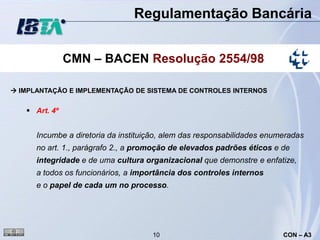 Regulamentação Bancária


               CMN – BACEN Resolução 2554/98

 IMPLANTAÇÃO E IMPLEMENTAÇÃO DE SISTEMA DE CONTROLES INTERNOS


    Art. 4º


      Incumbe a diretoria da instituição, alem das responsabilidades enumeradas
      no art. 1., parágrafo 2., a promoção de elevados padrões éticos e de
      integridade e de uma cultura organizacional que demonstre e enfatize,
      a todos os funcionários, a importância dos controles internos
      e o papel de cada um no processo.




                                     10                                  CON – A3
 