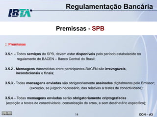 Regulamentação Bancária


                                Premissas - SPB

:: Premissas

3.5.1 – Todos serviços do SPB, devem estar disponíveis pelo período estabelecido no
        regulamento do BACEN – Banco Central do Brasil;

3.5.2 - Mensagens transmitidas entre participantes-BACEN são irrevogáveis,
        incondicionais e finais;

3.5.3 - Todas mensagens enviadas são obrigatoriamente assinadas digitalmente pelo Emissor;
               (exceção, se julgado necessário, das relativas a testes de conectividade);

3.5.4 – Todas mensagens enviadas serão obrigatoriamente criptografadas
(exceção a testes de conectividade, comunicação de erros, e sem destinatário específico);


                                            14                                      CON – A3
 