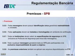 Regulamentação Bancária


                               Premissas - SPB

:: Premissas

3.5.5 – Todas mensagens devem possuir identificação única garantindo rastreabilidade
        e unicidade;

3.5.6 – Todas aplicações devem ser testadas e homologadas em ambiente de certificação;

3.5.7 - Todas as Instituições devem aderir às especificações de segurança do SPB;
         (inclusive ao Protocolo de Segurança para troca das mensagens);

3.5.8 - Toda e qualquer mensagem gerada/enviada ao SPB pelo participantes é de
        exclusiva responsabilidade de quem a originou;

3.5.9 - As premissas anteriores também se aplicam aos arquivos disponibilizados via FTP;


                                          15                                      CON – A3
 