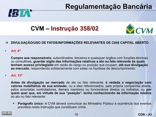 Regulamentação Bancária


                 CVM – Instrução 358/02

 DIVULGAÇÃO/USO DE FATOS/INFORMAÇÕES RELEVANTES DE CIAS CAPITAL ABERTO

•   Art. 8º

    Cumpre aos responsáveis, subordinados, terceiros e quaisquer órgãos com funções técnicas
    ou consultivas, guardar sigilo das informações relativas a ato ou fato relevante às quais
    tenham acesso privilegiado em razão do cargo ou posição que ocupam, até sua divulgação
    ao mercado, respondendo solidariamente com estes na hipótese de descumprimento.

•   Art. 13º

    Antes da divulgação ao mercado de ato ou fato relevante, é vedada a negociação com
    valores mobiliários de sua emissão, ou a eles referenciados, pela própria companhia aberta,
    pelos acionistas controladores, demais membros ou funcionários diretos ou indiretos, ou por
    quem quer que, em virtude de sua “posição”, tenha conhecimento da informação relativa
    ao ato ou fato relevante.

        Parágrafo único: A CVM deverá comunicar ao Ministério Público a ocorrência dos eventos
         previstos nesta Instrução que constituam crime.

                                             18                                       CON – A3
 