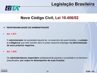 Legislação Brasileira


                 Novo Código Cívil, Lei 10.406/02

 RESPONSABILIDADE DO ADMINISTRADOR


•   Art. 1.011

    O administrador da sociedade deverá ter, no exercício de suas funções, o cuidado
    e a diligência que todo homem ativo e probo costuma empregar na administração
    de seus próprios negócios.

•   Art. 1.016

    Os administradores respondem solidariamente perante a sociedade e os terceiros
    prejudicados, por culpa no desempenho de suas funções.




                                           19                                     CON – A3
 
