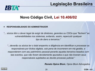 Legislação Brasileira


                Novo Código Cívil, Lei 10.406/02

 RESPONSABILIDADE DO ADMINISTRADOR


“... sócios têm o dever legal de exigir de diretores, gerentes ou CSOs que "fechem" as
             vulnerabilidades nos sistemas, evitando, assim, repercutir qualquer
                                  tipo de dano a terceiros.”

   “...deverão os sócios ter o total empenho e diligência em identificar e processar os
         responsáveis por ilícitos digitais, sob pena de incorrerem em má gestão, e
    responderem com seu patrimônio pessoal perante aqueles terceiros lesados com
        tais eventos, que não foram devidamente apurados e que não tiveram seus
                   responsáveis sujeitados ao devido processo judicial.”

                                         Renato Opice Blum, Opice Blum Advogados

                                         20                                      CON – A3
 