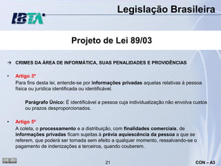 Legislação Brasileira


                            Projeto de Lei 89/03

 CRIMES DA ÁREA DE INFORMÁTICA, SUAS PENALIDADES E PROVIDÊNCIAS

•   Artigo 3º
    Para fins desta lei, entende-se por informações privadas aquelas relativas à pessoa
    física ou jurídica identificada ou identificável.

        Parágrafo Único: É identificável a pessoa cuja individualização não envolva custos
        ou prazos desproporcionados.

•   Artigo 5º
    A coleta, o processamento e a distribuição, com finalidades comerciais, de
    informações privadas ficam sujeitas à prévia aquiescência da pessoa a que se
    referem, que poderá ser tornada sem efeito a qualquer momento, ressalvando-se o
    pagamento de indenizações a terceiros, quando couberem.


                                            21                                      CON – A3
 