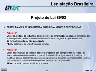 Legislação Brasileira


                             Projeto de Lei 89/03

 CRIMES DA ÁREA DE INFORMÁTICA, SUAS PENALIDADES E PROVIDÊNCIAS

•   Artigo 12º
    Obter segredos, de industria, ou comércio, ou informações pessoais armazenadas
    em computador, redes, meio eletrônico de natureza magnética, óptica ou similar,
    de forma indevida ou não autorizada.
    PENA: detenção, de um a três anos e multa.

•   Artigo 13º
    Criar, desenvolver ou inserir, dado ou programa em computador ou redes, de
    forma indevida ou não autorizada, com a finalidade de apagar, destruir, inutilizar ou
    modificar dados, programas, redes de computadores, dificultar ou impossibilitar, total ou
    parcialmente, a utilização de computador ou rede de computadores.
    PENA: reclusão, de um a três anos e multa.


                                             23                                        CON – A3
 