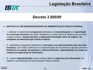 Legislação Brasileira


                              Decreto 3.505/00

 INSTITUI P.S.I. EM ÓRGÃOS/ENTIDADES DA ADMINISTRAÇÃO PÚBLICA FEDERAL

•   I - elaborar e implementar programas destinados à conscientização e à capacitação
    dos recursos humanos que serão utilizados na consecução dos objetivos de que trata
    o artigo anterior, visando garantir a adequada articulação entre os órgãos e as
    entidades da Administração Pública Federal;

•   II - estabelecer programas destinados à formação e ao aprimoramento dos recursos
    humanos, com vistas à definição e à implementação de mecanismos capazes de fixar e
    fortalecer as equipes de pesquisa e desenvolvimento, especializadas em todos os
    campos da segurança da informação;

•   III - propor regulamentação sobre matérias afetas à segurança da informação nos
    órgãos e nas entidades da Administração Pública Federal;


                                          24                                     CON – A3
 