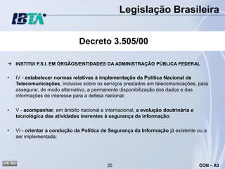 Legislação Brasileira


                               Decreto 3.505/00

 INSTITUI P.S.I. EM ÓRGÃOS/ENTIDADES DA ADMINISTRAÇÃO PÚBLICA FEDERAL

•   IV - estabelecer normas relativas à implementação da Política Nacional de
    Telecomunicações, inclusive sobre os serviços prestados em telecomunicações, para
    assegurar, de modo alternativo, a permanente disponibilização dos dados e das
    informações de interesse para a defesa nacional;

•   V - acompanhar, em âmbito nacional e internacional, a evolução doutrinária e
    tecnológica das atividades inerentes à segurança da informação;

•   VI - orientar a condução da Política de Segurança da Informação já existente ou a
    ser implementada;




                                           25                                      CON – A3
 