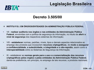 Legislação Brasileira


                                Decreto 3.505/00

 INSTITUI P.S.I. EM ÓRGÃOS/ENTIDADES DA ADMINISTRAÇÃO PÚBLICA FEDERAL

•   VII - realizar auditoria nos órgãos e nas entidades da Administração Pública
    Federal, envolvidas com a política de segurança da informação, no intuito de aferir o
    nível de segurança dos respectivos sistemas de informação;

•   VIII - estabelecer normas, padrões, níveis, tipos e demais aspectos relacionados ao
    emprego dos produtos que incorporem recursos criptográficos, de modo a assegurar
    a confidencialidade, a autenticidade, a integridade e o não-repúdio, assim como a
    interoperabilidade entre os Sistemas de Segurança da Informação;

•   IX - estabelecer as normas gerais para o uso e a comercialização dos recursos
    criptográficos pelos órgãos e pelas entidades da Administração Pública Federal,
    dando-se preferência, em princípio, no emprego de tais recursos, a produtos nacionais;


                                             26                                       CON – A3
 