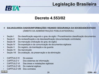 Legislação Brasileira


                                 Decreto 4.553/02

 SALVAGUARDA DADOS/INFORMAÇÕES VISANDO SEGURANÇA DA SOCIEDADE/ESTADO
              (ÂMBITO DA ADMINISTRAÇÃO PÚBLICA/FEDERAL)

•   Seção I     Da classificação segundo o grau de sigilo / Procedimentos classificação documentos
•   Seção II    Da reclassificação e da desclassificação (documentação controlada)
•   Seção III   Da marcação (indicação do grau de sigilo)
•   Seção IV    Da expedição e da comunicação de documentos sigilosos
•   Seção V     Do registro, da tramitação e da guarda
•   Seção VI    Da reprodução
•   Seção VII   Da avaliação, da preservação e da eliminação

•   CAPÍTULO IV      Do acesso
•   CAPÍTULO V       Dos sistemas de informação
•   CAPÍTULO VI      Das áreas e instalações sigilosas
•   CAPÍTULO VII     Do material sigiloso
•   CAPÍTULO VIII    Dos contratos
                                               28                                        CON – A3
 