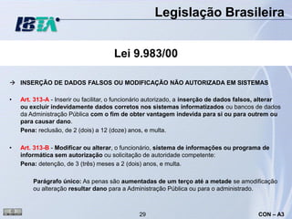 Legislação Brasileira


                                      Lei 9.983/00

 INSERÇÃO DE DADOS FALSOS OU MODIFICAÇÃO NÃO AUTORIZADA EM SISTEMAS

•   Art. 313-A - Inserir ou facilitar, o funcionário autorizado, a inserção de dados falsos, alterar
    ou excluir indevidamente dados corretos nos sistemas informatizados ou bancos de dados
    da Administração Pública com o fim de obter vantagem indevida para si ou para outrem ou
    para causar dano.
    Pena: reclusão, de 2 (dois) a 12 (doze) anos, e multa.

•   Art. 313-B - Modificar ou alterar, o funcionário, sistema de informações ou programa de
    informática sem autorização ou solicitação de autoridade competente:
    Pena: detenção, de 3 (três) meses a 2 (dois) anos, e multa.

        Parágrafo único: As penas são aumentadas de um terço até a metade se amodificação
        ou alteração resultar dano para a Administração Pública ou para o administrado.



                                               29                                          CON – A3
 