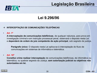 Legislação Brasileira


                                   Lei 9.296/96

 INTERCEPTAÇÃO DE COMUNICAÇÕES TELEFÔNICAS

•   Art. 1º
    A interceptação de comunicações telefônicas, de qualquer natureza, para prova em
    investigação criminal e em instrução processual penal, observará o disposto nesta Lei
    e dependerá de ordem do juiz competente da ação principal, sob segredo de justiça.

        Parágrafo único: O disposto nesta Lei aplica-se à interceptação do fluxo de
        comunicações em sistemas de informática e telemática.

•   Art. 10º
    Constitui crime realizar interceptação de comunicações telefônicas, de informática ou
    telemática, ou quebrar segredo da Justiça, sem autorização judicial ou objetivos não
    autorizados em lei.


                                            30                                        CON – A3
 