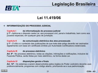 Legislação Brasileira


                                    Lei 11.419/06
 INFORMATIZAÇÃO DO PROCESSO JUDICIAL

  Capítulo I         da informatização do processo judicial
  § 1º - Aplica-se o disposto nesta Lei, aos processos civil, penal e trabalhista, bem como aos
  juizados especiais, em qualquer grau de jurisdição.

  Capítulo II         da comunicação eletrônica dos atos processuais
  § 1º - O sítio e o conteúdo das publicações de que trata este artigo deverão ser assinados
  digitalmente com base em certificado emitido por Autoridade Certificadora credenciada.

  Capítulo III      do processo eletrônico
  Art. 9º - No processo eletrônico, todas as citações, intimações e notificações, inclusive da
  Fazenda Pública, serão feitas por meio eletrônico, na forma desta Lei.

  Capítulo IV        disposições gerais e finais
  Art. 14º - Os sistemas a serem desenvolvidos pelos órgãos do Poder Judiciário deverão usar,
  preferencialmente, programas com código aberto, priorizando-se a sua padronização.

                                               31                                           CON – A3
 