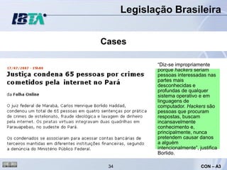 Legislação Brasileira


Cases

             “Diz-se impropriamente
             porque hackers seriam
             pessoas interessadas nas
             partes mais
             desconhecidas e
             profundas de qualquer
             sistema operativo e em
             linguagens de
             computador. Hackers são
             pessoas que procuram
             respostas, buscam
             incansavelmente
             conhecimento e,
             principalmente, nunca
             pretendem causar danos
             a alguém
             intencionalmente”, justifica
             Borlido.

 34                              CON – A3
 