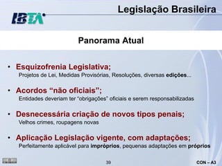 Legislação Brasileira


                          Panorama Atual


• Esquizofrenia Legislativa;
   Projetos de Lei, Medidas Provisórias, Resoluções, diversas edições...

• Acordos “não oficiais”;
   Entidades deveriam ter “obrigações” oficiais e serem responsabilizadas

• Desnecessária criação de novos tipos penais;
   Velhos crimes, roupagens novas

• Aplicação Legislação vigente, com adaptações;
   Perfeitamente aplicável para impróprios, pequenas adaptações em próprios

                                     39                                     CON – A3
 