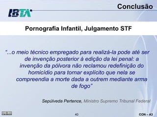 Conclusão


       Pornografia Infantil, Julgamento STF


“...o meio técnico empregado para realizá-la pode até ser
         de invenção posterior à edição da lei penal: a
       invenção da pólvora não reclamou redefinição do
          homicídio para tornar explícito que nela se
      compreendia a morte dada a outrem mediante arma
                           de fogo”

              Sepúlveda Pertence, Ministro Supremo Tribunal Federal


                              40                             CON – A3
 