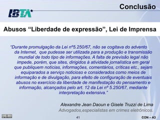 Conclusão


Abusos “Liberdade de expressão”, Lei de Imprensa

  “Durante promulgação da Lei nº5.250/67, não se cogitava do advento
    da Internet, que pudesse ser utilizada para a produção e transmissão
       mundial de todo tipo de informações. A falta de previsão legal não
      impede, porém, que sites, dirigidos à atividade jornalística em geral
    que publiquem notícias, informações, comentários, críticas etc., sejam
        equiparados a serviço noticioso e considerados como meios de
    informação e de divulgação, para efeito de configuração de eventuais
     abusos no exercício da liberdade de manifestação do pensamento e
       informação, alcançados pelo art. 12 da Lei nº 5.250/67, mediante
                            interpretação extensiva.”

                           Alexandre Jean Daoun e Gisele Truzzi de Lima
                          Advogados,especialistas em crimes eletrônicos.
                                    41                               CON – A3
 