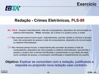 Exercício


        Redação - Crimes Eletrônicos, PLS-89

 Art. 154-A - Acessar indevidamente, rede de computadores, dispositivo de comunicação ou
       sistema informatizado. Pena: reclusão, de 2 (dois) a 4 (quatro) anos, e multa.

 § 1º Nas mesmas penas incorre quem, indevidamente, permite, facilita ou fornece a terceiro
       meio não autorizado de acesso a rede de computadores, dispositivo de comunicação
       ou sistema informatizado.
 ...
 § 4º Nas mesmas penas incorre, o responsável pelo provedor de acesso à rede de
       computadores, dispositivo de comunicação ou sistema informatizado, que permite o
       acesso a usuário sem a devida identificação e autenticação ou que deixa de exigir,
       como condição de acesso, a necessária, identificação e cadastramento do usuário.


Objetivo: Explicar se concordam com a redação, justificando a
       resposta ou propondo nova redação caso contrário.

                                           45                                         CON – A3
 