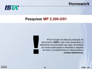 Homework


Pesquisar MP 2.200-2/01




   !
                Em função da data da produção do
          documento (2008 e não mais atualizado), é
        altamente recomendado que seja consultado
          as novas publicações e decisões a respeito
           do tema, principalmente as relacionadas a
                                crimes eletrônicos.




           46                                    CON – A3
 