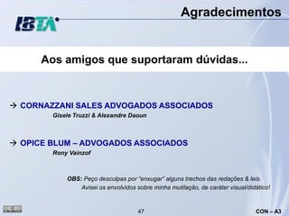 Agradecimentos


      Aos amigos que suportaram dúvidas...



 CORNAZZANI SALES ADVOGADOS ASSOCIADOS
        Gisele Truzzi & Alexandre Daoun



 OPICE BLUM – ADVOGADOS ASSOCIADOS
        Rony Vainzof



            OBS: Peço desculpas por “enxugar” alguns trechos das redações & leis.
                Avisei os envolvidos sobre minha mutilação, de caráter visual/didático!


                                      47                                         CON – A3
 