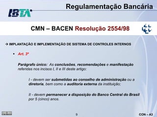 Regulamentação Bancária


               CMN – BACEN Resolução 2554/98

 IMPLANTAÇÃO E IMPLEMENTAÇÃO DE SISTEMA DE CONTROLES INTERNOS


    Art. 3º

      Parágrafo único: As conclusões, recomendações e manifestação
      referidas nos incisos I, II e III deste artigo:

           I - devem ser submetidas ao conselho de administração ou a
           diretoria, bem como a auditoria externa da instituição;

           II - devem permanecer a disposição do Banco Central do Brasil
           por 5 (cinco) anos.



                                    9                                   CON – A3
 
