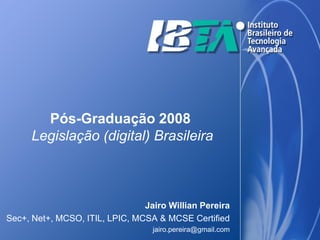 Pós-Graduação 2008
     Legislação (digital) Brasileira



                                Jairo Willian Pereira
Sec+, Net+, MCSO, ITIL, LPIC, MCSA & MCSE Certified
                                  jairo.pereira@gmail.com
 