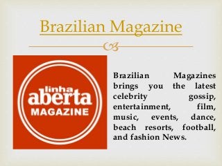 
Brazilian Magazine
Brazilian Magazines
brings you the latest
celebrity gossip,
entertainment, film,
music, events, dance,
beach resorts, football,
and fashion News.
 