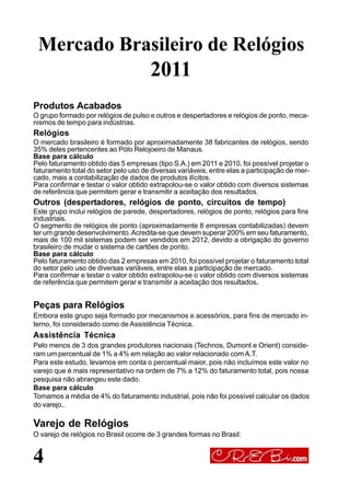 Produtos Acabados
O grupo formado por relógios de pulso e outros e despertadores e relógios de ponto, meca-
nismos de tempo para indústrias.
Relógios
O mercado brasileiro é formado por aproximadamente 38 fabricantes de relógios, sendo
35% deles pertencentes ao Pólo Relojoeiro de Manaus.
Base para cálculo
Pelo faturamento obtido das 5 empresas (tipo S.A.) em 2011 e 2010, foi possível projetar o
faturamento total do setor pelo uso de diversas variáveis, entre elas a participação de mer-
cado, mais a contabilização de dados de produtos ilícitos.
Para confirmar e testar o valor obtido extrapolou-se o valor obtido com diversos sistemas
de referência que permitem gerar e transmitir a aceitação dos resultados.
Outros (despertadores, relógios de ponto, circuitos de tempo)
Este grupo inclui relógios de parede, despertadores, relógios de ponto, relógios para fins
industriais.
O segmento de relógios de ponto (aproximadamente 8 empresas contabilizadas) devem
ter um grande desenvolvimento.Acredita-se que devem superar 200% em seu faturamento,
mais de 100 mil sistemas podem ser vendidos em 2012, devido a obrigação do governo
brasileiro de mudar o sistema de cartões de ponto.
Base para cálculo
Pelo faturamento obtido das 2 empresas em 2010, foi possível projetar o faturamento total
do setor pelo uso de diversas variáveis, entre elas a participação de mercado.
Para confirmar e testar o valor obtido extrapolou-se o valor obtido com diversos sistemas
de referência que permitem gerar e transmitir a aceitação dos resultados.
Peças para Relógios
Embora este grupo seja formado por mecanismos e acessórios, para fins de mercado in-
terno, foi considerado como de Assistência Técnica.
Assistência Técnica
Pelo menos de 3 dos grandes produtores nacionais (Technos, Dumont e Orient) conside-
ram um percentual de 1% a 4% em relação ao valor relacionado com A.T.
Para este estudo, levamos em conta o percentual maior, pois não incluímos este valor no
varejo que é mais representativo na ordem de 7% a 12% do faturamento total, pois nossa
pesquisa não abrangeu este dado.
Base para cálculo
Tomamos a média de 4% do faturamento industrial, pois não foi possível calcular os dados
do varejo..
Varejo de Relógios
O varejo de relógios no Brasil ocorre de 3 grandes formas no Brasil:
4
Mercado Brasileiro de Relógios
2011
 