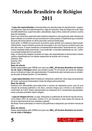 5
Mercado Brasileiro de Relógios
2011
- Lojas não especializadas compreendidas por grandes lojas de departamento, magazi-
nes regionais, lojas de material esportivo, lojas de vestuário, lojas de artigos de surfe, lojas
de eletroeletrônicos, supermercados, atacadistas, lojas online, clubes de compra e outros
tipos de varejistas.
Este é um canal bem explorado pela indústria relojoeira e não explorado pela indústria de
jóias no Brasil, ao contrário do que acontece em outros países. É lastimável que a indústria
de joias não tenha aberto os olhos para este canal de distribuição.
Anos atrás, o CREBi.com promoveu encontros neste sentido com pequena repercussão.
Infelizmente, nossa indústria precisa de renovação e há uma força ao contrário para que
isto não ocorra. E assim assistimos constantemente fabricantes “lamentando-se”, porque
muitos varejistas estão produzindo, o ouro está alto, o mercado estreitando-se, etc., embo-
ra a solução esteja bem na sua frente.
Hoje, a maioria dos relógios vendidos em lojas não especializados é direcionada à classe
média e classificada em um destes segmentos de acordo com a marca:
Clássico: 50%
Esporte: 25%
Moda: 25%
Base de cálculo
Dados pesquisados pelo CREBi.com para seu ABC_JR Anuário Brasileiro do Comér-
cio de Jóias e Relógios atesta que existem quase 10 mil pontos de venda de relógios
ativos no Brasil em lojas não especializadas. É exatamente este mercado que os industri-
ais de joias do Brasil perdem. É uma lástima;
- Lojas especializadas determinadas por relojoarias, joalherias, ótica, lojas de acessórios
de moda, quiosques franqueados e lojas de artigos para presentes.
Base de cálculo
Estamos com dificuldades para determinar o número de relojoarias puras, pois há uma
mescla de produtos joalheiros e de ótica, contudo chegou-se a número a ser testado e
confirmado de 5.250. Dados apresentados em balanços de 5 companhias pesquisadas,
onde o produto prioritário sejam relógios.
- Lojas de relógios de luxo, ou seja, relojoarias ou joalherias de venda de marcas de luxo,
como Rolex (30% do mercado), Cartier (11% do mercado) e mais outras 40 marcas de
renome internacional de luxo vendidas no Brasil.
No Brasil, foram estimadas no máximo 220 joalherias e relojoarias que vendem marcas de
luxo.
Base de cálculo
Dados pesquisados pelo CREBi.com para seu ABC_JR Anuário Brasileiro do Comér-
cio de Jóias e Relógios.
 
