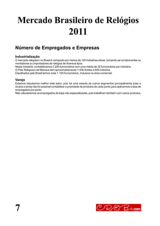 7
Número de Empregados e Empresas
Industrialização
O mercado relojoeiro no Brasil é composto por menos de 100 indústrias ativas, tomando-se os fabricantes ou
montadores ou importadores de relógios de diversos tipos.
Nesta indústria, contabilizamos 3.200 funcionários com uma média de 32 funcionários por indústria.
O Pólo Relojoeiro de Manaus tem aproximadamente 1.500 diretos e 600 indiretos.
Espalhados pelo Brasil temos mais 1.100 funcionários, inclusive na área comercial.
Varejo
Estamos estudamos melhor este setor, pois há uma mescla de outros segmentos principalmente joias e
óculos e ainda não foi possível contabilizar a prioridade de produtos de cada ponto para aplicarmos a taxa de
empregados por ponto.
Não calcularemos os empregados de lojas não especializadas, pois trabalham também com outros produtos.
Mercado Brasileiro de Relógios
2011
 