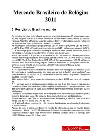 8
3. Posição do Brasil no mundo
Ao contrário de joias, onde o Brasil consegue uma posição entre os 15 primeiros do mun-
do, nos relógios, o Brasil é o 39o do mundo e o 4o da América Latina, depois do México,
Portugal,Argentina e Panamá, segundo os dados da FH - Federação da Inústria Relojoeira
da Suíça, o mais importante instituto do setor no mundo.
As importações brasileiras da Suíça foram de US$ 44 milhões em 2009 e US$ 48 milhões
em 2010. Para 2011, a FH calcula aproximadamente US$ 71 milhões, um aumento de 50%.
O CREBi.com projetou uma venda de relógios de luxo ao redor de US$ 42 milhões, embora
nem todos os relógios de luxo tenham o precioso selo Swiss Made.
Mas a melhor notícia é que temos um vasto mercado para crescer. Se comparamos os
valores de outros paises latino-americanos, como Espanha com US$ 410 milhões, México
com US$ 226 milhões, Portugal com US$ 117 milhões, Argentina com US$ 59 milhões, e
Panamá (uma espécie de Paraguai para os latinos amercanos do norte) com 52 milhões,
sente-se que o Brasil é um mercado de US$ 300 milhões somente para Suiça.
Por que isto não acontece?
A FH se queixa que o Brasil, embora um mercado ainda iem alta expansão, tem altas taxas
de importação e muita burocracia, fato esse que fez que a Swatch “desimplatasse” sua
fábrica no Brasil na década de 90 para não se submeter essas obrigações. Corajoso o
saudoso Nicholas Hayek.
Já foi tentado de tudo pelos suíços, inclusive com o apoio do IBGM. Mas nada foi consegui-
do.
A FH vai mais além, a contravenção em relógios de luxo é um fato inegável nas grandes
cidades do Brasil. Em São Paulo, a FH cooperou em setembro do ano passado nas “bati-
das” junto com a polícia em lojas, quando foram aprendidos milhares de relógios suíços
falsificados.
Quando as taxações de importação, a FH diz que não há nenhuma razão para isto, pois a
indústria de relógios suíça não compete de nenhuma forma com a indústria local.
E como exemplo cita o Chile onde existe uma taxa de importação de 10%, mais um adicio-
nal de luxo de 15% e uma taxa VAT de 19%.
No Brasil, no final das contas, é de 110% na saída da alfândega, até a importação de cerve-
ja é mais barata.
Apesar de tudo, a posição do Brasil no mundo da relojoaria precisa ser revista depois
deste estudo. Afinal, dos US$ 29 bilhões que é o faturamento total do mercado mundial de
relógios de todos os tipos (US$ 11 bilhões nos Estados Unidos), o Brasil já participa com
US$ 1.3 bilhão, quase 5% do bolo total.
Mercado Brasileiro de Relógios
2011
 