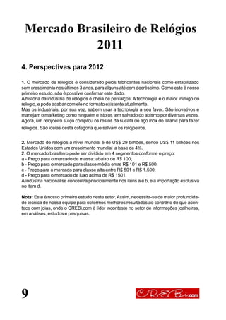 9
4. Perspectivas para 2012
1. O mercado de relógios é considerado pelos fabricantes nacionais como estabilizado
sem crescimento nos últimos 3 anos, para alguns até com decréscimo. Como este é nosso
primeiro estudo, não é possível confirmar este dado.
A história da indústria de relógios é cheia de percalços. A tecnologia é o maior inimigo do
relógio, e pode acabar com ele no formato existente atualmente.
Mas os industriais, por sua vez, sabem usar a tecnologia a seu favor. São inovativos e
manejam o marketing como ninguém e isto os tem salvado do abismo por diversas vezes.
Agora, um relojoeiro suíço comprou os restos da sucata de aço inox do Titanic para fazer
relógios. São ideias desta categoria que salvam os relojoeiros.
2. Mercado de relógios a nível mundial é de US$ 29 bilhões, sendo US$ 11 bilhões nos
Estados Unidos com um crescimento mundial a base de 4%.
2. O mercado brasileiro pode ser dividido em 4 segmentos conforme o preço:
a - Preço para o mercado de massa: abaixo de R$ 100;
b - Preço para o mercado para classe média entre R$ 101 e R$ 500;
c - Preço para o mercado para classe alta entre R$ 501 e R$ 1.500;
d - Preço para o mercado de luxo acima de R$ 1501.
A indústria nacional se concentra principalmente nos itens a e b, e a importação exclusiva
no item d.
Nota: Este é nosso primeiro estudo neste setor. Assim, necessita-se de maior profundida-
de técnica de nossa equipe para obtermos melhores resultados ao contrário do que acon-
tece com joias, onde o CREBi.com é líder inconteste no setor de informações joalheiras,
em análises, estudos e pesquisas.
Mercado Brasileiro de Relógios
2011
 