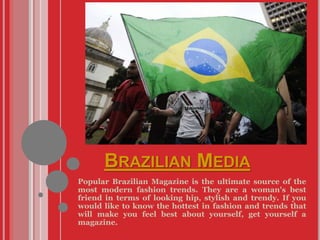 BRAZILIAN MEDIA
Popular Brazilian Magazine is the ultimate source of the
most modern fashion trends. They are a woman's best
friend in terms of looking hip, stylish and trendy. If you
would like to know the hottest in fashion and trends that
will make you feel best about yourself, get yourself a
magazine.
 