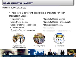 PRIMARY RETAIL CHANNELS There are 9 different distribution channels for tech products in Brazil: Hypermarkets. Department stores. Specialty Stores – electronics, audio and video. Specialty Stores – computer. Specialty Stores - games Electronic commerce. Integrators. Resellers (small specialty store) Specialty Stores – office supply. BRAZILIAN RETAIL MARKET Hypermarket and Department Stores Specialty Stores E-commerce 