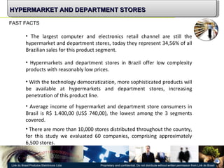 FAST FACTS The largest computer and electronics retail channel are still the hypermarket and department stores , today they represent 34,56% of all Brazilian sales for this product segment. With the technology democratization , more sophisticated products will be available at hypermarkets and department stores, increasing penetration of this product line. Hypermarkets and department stores in Brazil offer low complexity products with reasonably low prices. There are more than 10,000 stores distributed throughout the country, for this study we evaluated 60 companies, comprising approximately 6,500 stores. Average income of hypermarket and department store consumers in Brasil is  R$ 1.400,00 (US$ 740,00), the lowest among the 3 segments covered. HYPERMARKET AND DEPARTMENT STORES 